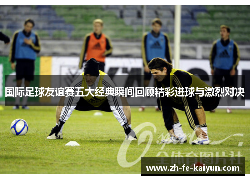 国际足球友谊赛五大经典瞬间回顾精彩进球与激烈对决 国际足球友谊赛五大经典瞬间回顾精彩进球与激烈对决