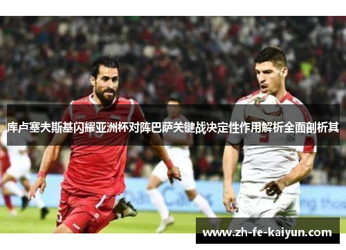 库卢塞夫斯基闪耀亚洲杯对阵巴萨关键战决定性作用解析全面剖析其 库卢塞夫斯基闪耀亚洲杯对阵巴萨关键战决定性作用解析全面剖析其
